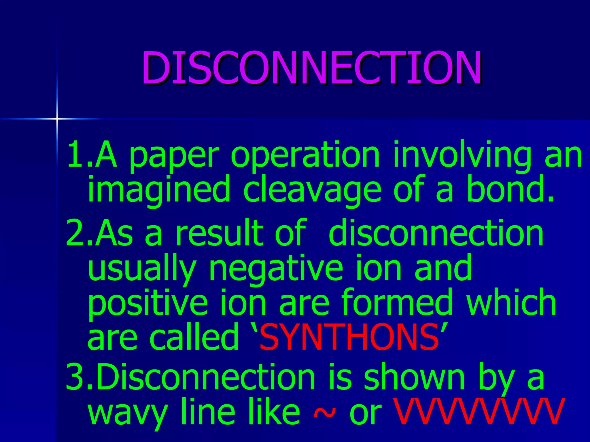 DISCONNECTION 1.A paper operation involving an imagined cleavage of a bond. 2.As a result of  disconnection usually negative ion and positive ion are formed which are called ‘ SYNTHONS ’ 3.Disconnection is shown by a wavy line like  ~  or  VVVVVVVV   
