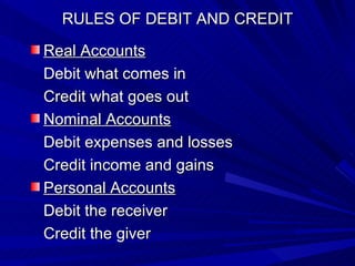 RULES OF DEBIT AND CREDIT
Real Accounts
Debit what comes in
Credit what goes out
Nominal Accounts
Debit expenses and losses
Credit income and gains
Personal Accounts
Debit the receiver
Credit the giver