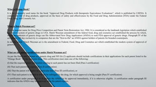 What is Orange Book?
It is the commonly used name for the book “Approved Drug Products with therapeutic Equivalence Evaluations”, which is published by USFDA. It
contains the list of drug products, approved on the basis of safety and effectiveness by the Food and Drug Administration (FDA) under the Federal
Food, Drug, and Cosmetic Act.
What is Hatch Waxman act?
It is the popular name for Drug Price Competition and Patent Term Restoration Act, 1984. It is considered as the landmark legislation which established
the modern system of generic drugs in USA. Hatch Waxman amendment of the federal food, drug and cosmetics act established the process by which,
would be marketers of generic drugs can file Abbreviated New Drug Application (ANDA) to seek FDA approval of generic drugs. Paragraph IV of the
act, allows 180 day exclusivity to companies that are the "first-to-file" an ANDA against holders of patents for branded counterparts.
In simple words “Hatch Waxman act is the amendment to Federal, Food, Drug and Cosmetics act which established the modern system of approval of
generics”
What are the patent certifications under Hatch Waxman act?
As per the Hatch and Waxman act, generic drug and 505 (b) (2) applicants should include certifications in their applications for each patent listed in the
“Orange Book” for the innovator drug. This certification must state one of the following:
(I) that the required patent information relating to such patent has not been filed (Para I certification)
(II) That such patent has expired (Para II certification)
(III) That the patent will expire on a particular date (Para III certification), or
(IV) That such patent is invalid or will not be infringed by the drug, for which approval is being sought (Para IV certification).
A certification under paragraph I or II permits the ANDA to be approved immediately, if it is otherwise eligible. A certification under paragraph III
indicates that the ANDA may be approved when the patent expires.
 