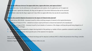 What are the difference between Not-approvable letter, Approvable letter, and Approval letter?
Not-approvable letter: lists the deficiencies in the application and explains why the application can’t be approved.
Approvable letter: signals that ultimately, the drug can be approved. Lists minor deficiencies that can be corrected.
Approval letter: states that the drug is approved. It may follow an approvable letter, but can also be issued directly.
What are the essential shipment documents for the import of Clinical trials material?
1. Master airway Bill (MAB) - document issued by airline certifying transport of material at the required destination
2. Certificate of Analysis (COA) – detailed test analysis report performed on clinical trial material by the manufacturer
3. Certificate of Origin (COO) – document issued by local chamber of commerce of the shipper certifying that goods being shipped are of
particular country of Origin
4. Packing list, document prepared by shipper showing details of the packing e.g. number of boxes, quantities contained in each box etc.
5. Performa invoice, document which specifies price of the material to be imported.
Note: an application of import-export of clinical trial drugs and No objection certificate (NOC) is filled with permission from Drugs controller
General of India (DCGI).
Duration of approval: both of import and export basis within one year.
 
