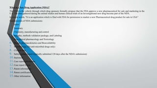 What is a New Drug Application (NDA)?
The NDA is the vehicle through which drug sponsors formally propose that the FDA approve a new pharmaceutical for sale and marketing in the
U.S. The data gathered during the animal studies and human clinical trials of an Investigational new drug become part of the NDA.
In simple words, “It is an application which is filed with FDA for permission to market a new Pharmaceutical drug product for sale in USA”
Fundamentals of NDA submissions:
1. Index
2. Summary
3. Chemistry, manufacturing and control
4. Samples, methods validation package, and Labeling
5. Non-clinical pharmacology and Toxicology
6. Human pharmacokinetics and Bioavailability
7. Microbiology (for anti-microbial drugs only)
8. Clinical data
9. Safety update report (typically submitted 120 days after the NDA’s submission)
10.Statistical
11.Case report tabulations
12.Case report forms
13.Patent information
14.Patent certification
15.Other information
 
