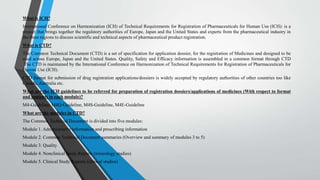 What is ICH?
International Conference on Harmonization (ICH) of Technical Requirements for Registration of Pharmaceuticals for Human Use (ICH): is a
project that brings together the regulatory authorities of Europe, Japan and the United States and experts from the pharmaceutical industry in
the three regions to discuss scientific and technical aspects of pharmaceutical product registration.
What is CTD?
The Common Technical Document (CTD) is a set of specification for application dossier, for the registration of Medicines and designed to be
used across Europe, Japan and the United States. Quality, Safety and Efficacy information is assembled in a common format through CTD
.The CTD is maintained by the International Conference on Harmonization of Technical Requirements for Registration of Pharmaceuticals for
Human Use (ICH).
CTD format for submission of drug registration applications/dossiers is widely accepted by regulatory authorities of other countries too like
Canada, Australia etc.
What are the ICH guidelines to be referred for preparation of registration dossiers/applications of medicines (With respect to format
and contents in each module)?
M4-Guideline, M4Q-Guideline, M4S-Guideline, M4E-Guideline
What are the modules in CTD?
The Common Technical Document is divided into five modules:
Module 1. Administrative information and prescribing information
Module 2. Common Technical Document summaries (Overview and summary of modules 3 to 5)
Module 3. Quality
Module 4. Nonclinical Study Reports (toxicology studies)
Module 5. Clinical Study Reports (clinical studies)
 