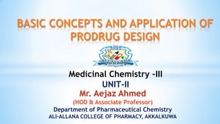 BASIC CONCEPTS AND APPLICATION OF
PRODRUG DESIGN
Medicinal Chemistry –III
UNIT-II
Mr. Aejaz Ahmed
(HOD & Associate Professor)
Department of Pharmaceutical Chemistry
ALI-ALLANA COLLEGE OF PHARMACY, AKKALKUWA
 