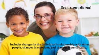 Socio-emotional
Includes changes in the individual’s relationship with other
people, changes in emotions, and changes in personality.
 