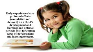 Early experiences have
profound effects
(cumulative and
delayed) on a child’s
development and
learning; and optimal
periods exist for certain
types of development
and learning to occur.
 