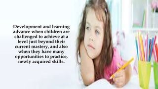 Development and learning
advance when children are
challenged to achieve at a
level just beyond their
current mastery, and also
when they have many
opportunities to practice,
newly acquired skills.
 