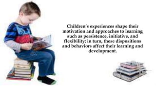 Children’s experiences shape their
motivation and approaches to learning
such as persistence, initiative, and
flexibility; in turn, these dispositions
and behaviors affect their learning and
development.
 