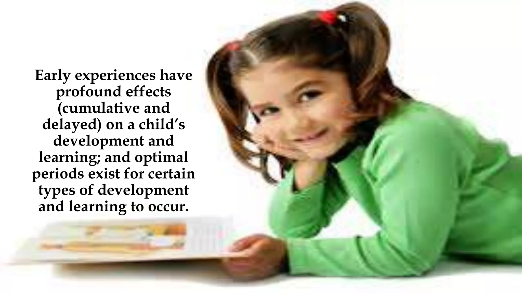 Early experiences have
profound effects
(cumulative and
delayed) on a child’s
development and
learning; and optimal
periods exist for certain
types of development
and learning to occur.
 