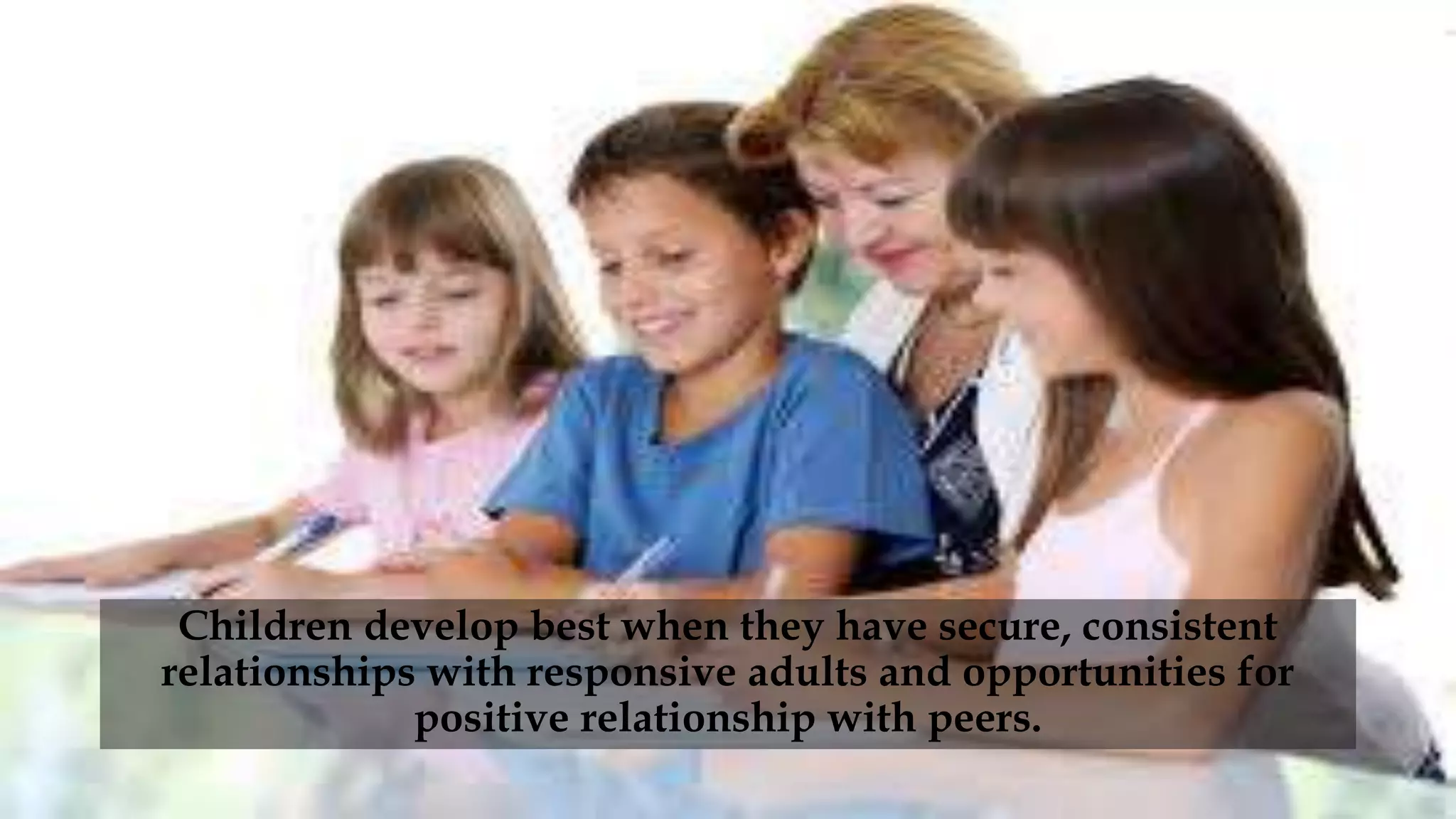 Children develop best when they have secure, consistent
relationships with responsive adults and opportunities for
positive relationship with peers.
 