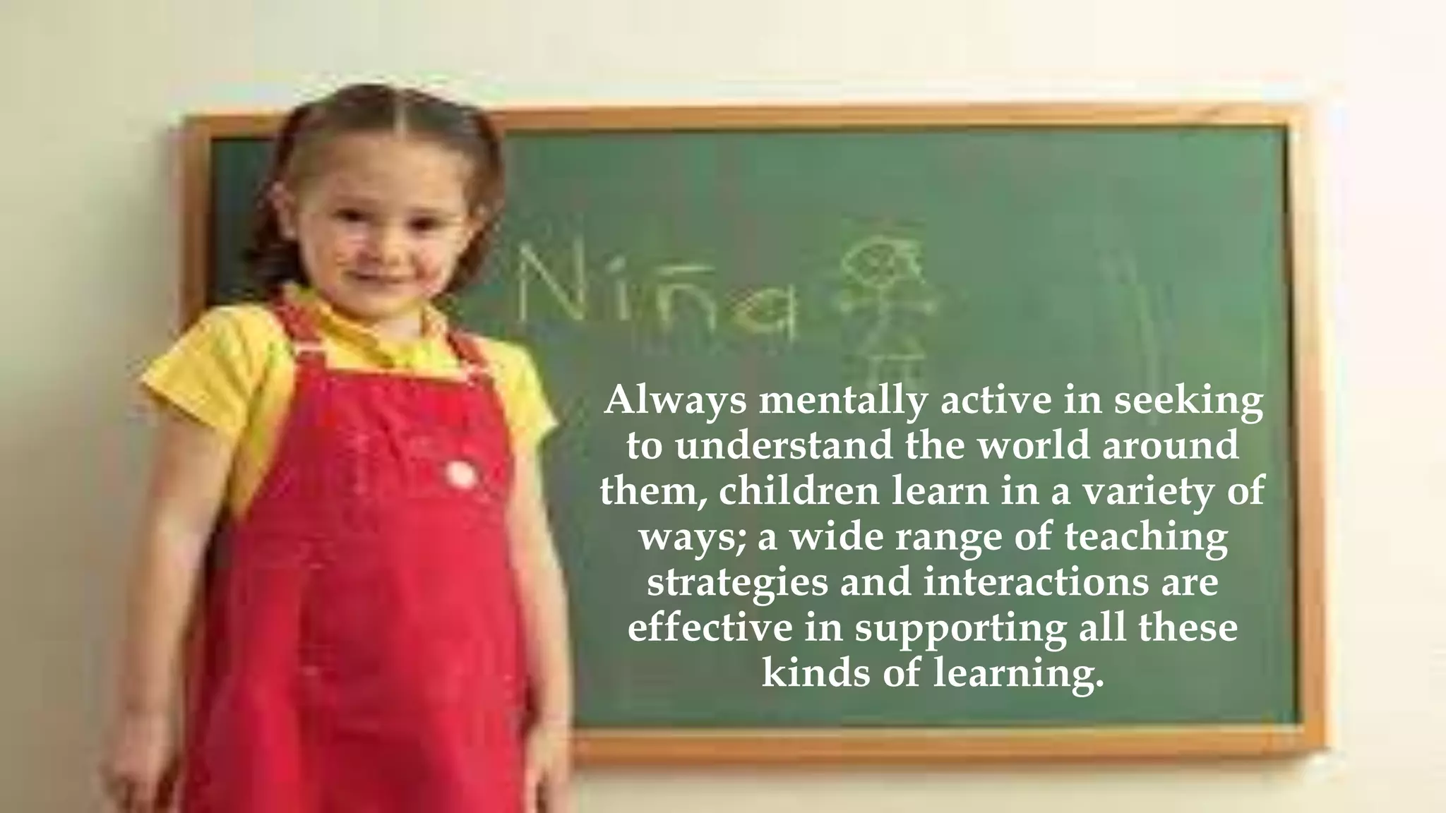 Always mentally active in seeking
to understand the world around
them, children learn in a variety of
ways; a wide range of teaching
strategies and interactions are
effective in supporting all these
kinds of learning.
 