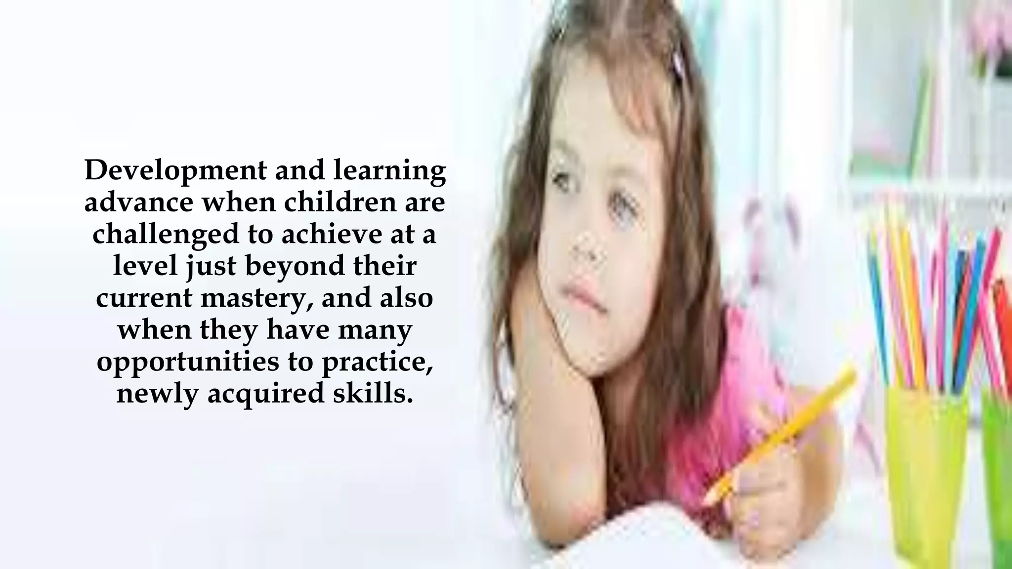 Development and learning
advance when children are
challenged to achieve at a
level just beyond their
current mastery, and also
when they have many
opportunities to practice,
newly acquired skills.
 