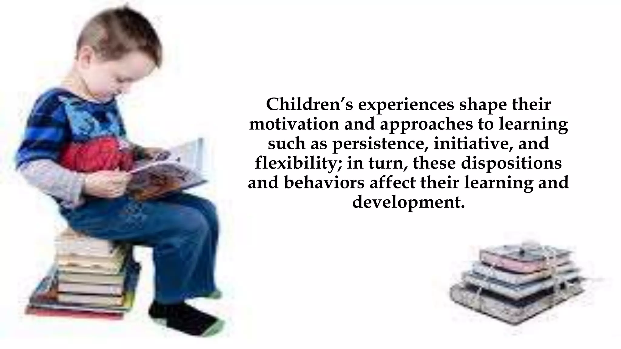 Children’s experiences shape their
motivation and approaches to learning
such as persistence, initiative, and
flexibility; in turn, these dispositions
and behaviors affect their learning and
development.
 
