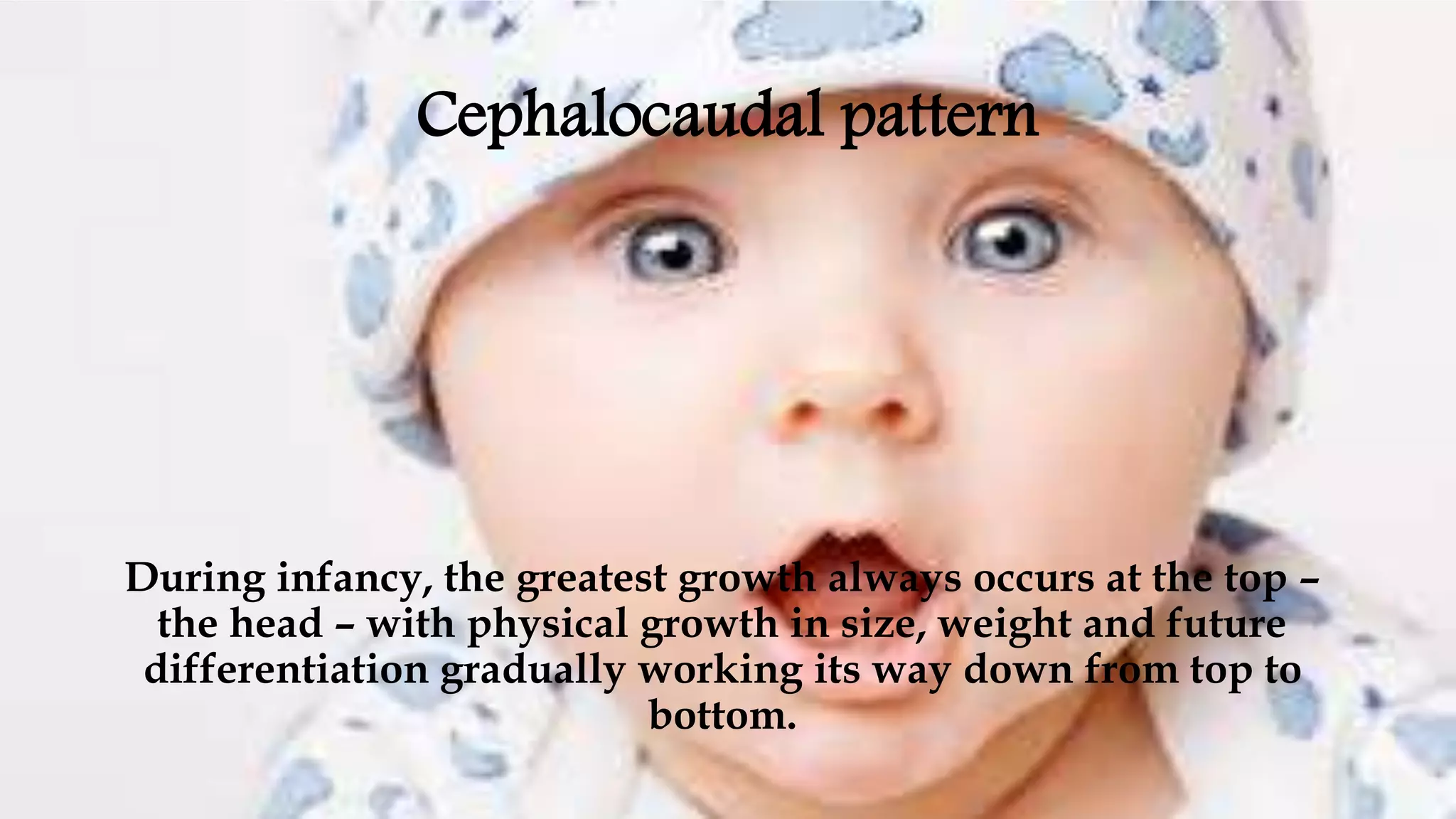 Cephalocaudal pattern
During infancy, the greatest growth always occurs at the top –
the head – with physical growth in size, weight and future
differentiation gradually working its way down from top to
bottom.
 
