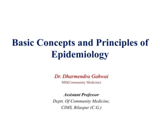 Basic Concepts and Principles of
Epidemiology
Dr. Dharmendra Gahwai
MD(Community Medicine)
Assistant Professor
Deptt. Of Community Medicine,
CIMS, Bilaspur (C.G.)
 