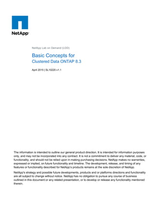 The information is intended to outline our general product direction. It is intended for information purposes
only, and may not be incorporated into any contract. It is not a commitment to deliver any material, code, or
functionality, and should not be relied upon in making purchasing decisions. NetApp makes no warranties,
expressed or implied, on future functionality and timeline. The development, release, and timing of any
features or functionality described for NetApp’s products remains at the sole discretion of NetApp.
NetApp's strategy and possible future developments, products and or platforms directions and functionality
are all subject to change without notice. NetApp has no obligation to pursue any course of business
outlined in this document or any related presentation, or to develop or release any functionality mentioned
therein.
NetApp Lab on Demand (LOD)
Basic Concepts for
Clustered Data ONTAP 8.3
April 2015 | SL10220 v1.1
 