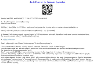 Basic Concepts for Economic Reasoning
Running head: THE BASIC CONCEPTS FOR ECONOMIC REASONING
The Basic Concepts for Economic Reasoning
International Economics
Will Bury`s Gose Global Part I Will Bury has invented a technology that gives the option of reading text materials digitally or
listening to it with synthetic voice which sound realistic (Will burry`s goes global, UOP).
In this paper I will explain economic concepts founded in Will Bur's scenario, which will Bury`s have to take some important business decisions.
The economic concepts in Bury's Price Elasticity Scenario are:
A. Supply and demand
Supply and demand is one of the and basic concepts of the global economics and is
Considered a backbone of market economy. Demand is defined ... Show more content on Helpwriting.net ...
This concept will show Will Bury how the price of substitute goods offered by competitors will be Based on how much his product sales.
The Basic Concept for economic reasoning part II
Burry's Issues Identified Will Bury is an a enterprising inventor, who has stepped into the business with some prosperous
Outcomes. Before taking any business decision, we must help him out in understanding major issues he is Going to face and how he can apply the
international economic concepts to solve those issues.
After going to scenario, the Burry's first issue to identify is US economy and how it works' .The world Economic systems are classified according to
whether they are '' market systems'' or "command Systems". We operate within the market system called capitalism. This type of economy does not
accept Any government intervention, like price fixing, quotas and industry substitutions. The consumer has need And wants and product is considered
a "want" in market economy.
 