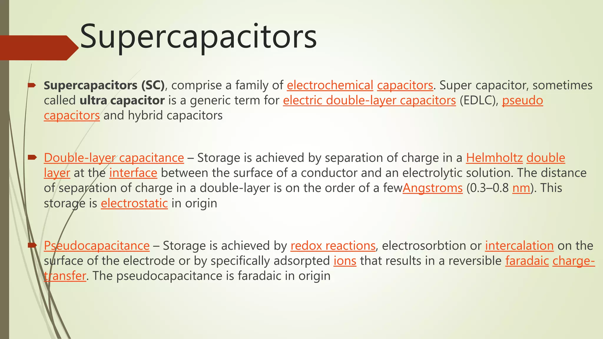 Supercapacitors
 Supercapacitors (SC), comprise a family of electrochemical capacitors. Super capacitor, sometimes
called ultra capacitor is a generic term for electric double-layer capacitors (EDLC), pseudo
capacitors and hybrid capacitors
 Double-layer capacitance – Storage is achieved by separation of charge in a Helmholtz double
layer at the interface between the surface of a conductor and an electrolytic solution. The distance
of separation of charge in a double-layer is on the order of a fewAngstroms (0.3–0.8 nm). This
storage is electrostatic in origin
 Pseudocapacitance – Storage is achieved by redox reactions, electrosorbtion or intercalation on the
surface of the electrode or by specifically adsorpted ions that results in a reversible faradaic charge-
transfer. The pseudocapacitance is faradaic in origin
 
