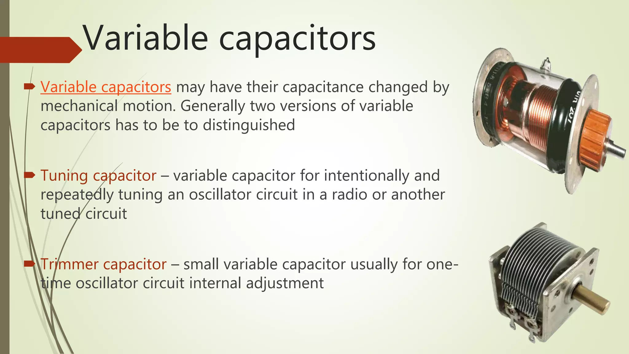 Variable capacitors
 Variable capacitors may have their capacitance changed by
mechanical motion. Generally two versions of variable
capacitors has to be to distinguished
 Tuning capacitor – variable capacitor for intentionally and
repeatedly tuning an oscillator circuit in a radio or another
tuned circuit
 Trimmer capacitor – small variable capacitor usually for one-
time oscillator circuit internal adjustment
 
