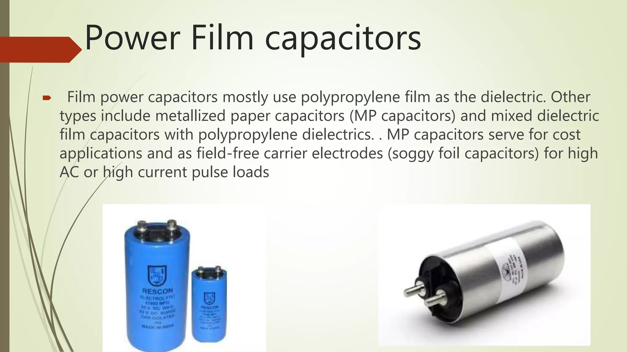 Power Film capacitors
 Film power capacitors mostly use polypropylene film as the dielectric. Other
types include metallized paper capacitors (MP capacitors) and mixed dielectric
film capacitors with polypropylene dielectrics. . MP capacitors serve for cost
applications and as field-free carrier electrodes (soggy foil capacitors) for high
AC or high current pulse loads
 