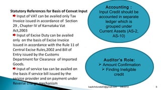 Input of VAT can be availed only Tax
Invoice issued in accordance of Section
29 , Chapter IV of Karnataka Vat
Act,2003
Input of Excise Duty can be availed
only on the basis of Excise Invoice
Issued in accordance with the Rule 11 of
Central Excise Rules,2002 and Bill of
Entry issued by the Customs
Department for Clearance of Imported
Goods.
Input of service tax can be availed on
the basis if service bill issued by the
service provider and on payment under
Reverse charge mechanism
Statutory References for Basis of Cenvat Input
Accounting :
Input Credit should be
accounted in separate
ledger which is
grouped under
Current Assets (AS-2,
AS-10)
Auditor’s Role:
 Amount Confirmation
 Finding Ineligible
credit
3/8/2014 6kapilchidurala93@gmail.com
 