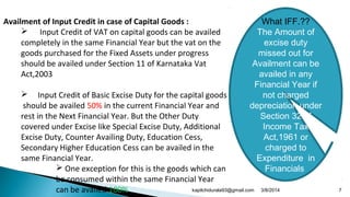 Availment of Input Credit in case of Capital Goods :
 Input Credit of VAT on capital goods can be availed
completely in the same Financial Year but the vat on the
goods purchased for the Fixed Assets under progress
should be availed under Section 11 of Karnataka Vat
Act,2003
 Input Credit of Basic Excise Duty for the capital goods
should be availed 50% in the current Financial Year and
rest in the Next Financial Year. But the Other Duty
covered under Excise like Special Excise Duty, Additional
Excise Duty, Counter Availing Duty, Education Cess,
Secondary Higher Education Cess can be availed in the
same Financial Year.
 One exception for this is the goods which can
be consumed within the same Financial Year
can be availed 100%
What IFF.??
The Amount of
excise duty
missed out for
Availment can be
availed in any
Financial Year if
not charged
depreciation under
Section 32 of
Income Tax
Act,1961 or
charged to
Expenditure in
Financials
3/8/2014 7kapilchidurala93@gmail.com
 
