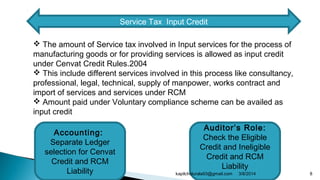 Service Tax Input Credit
 The amount of Service tax involved in Input services for the process of
manufacturing goods or for providing services is allowed as input credit
under Cenvat Credit Rules.2004
 This include different services involved in this process like consultancy,
professional, legal, technical, supply of manpower, works contract and
import of services and services under RCM
 Amount paid under Voluntary compliance scheme can be availed as
input credit
Accounting:
Separate Ledger
selection for Cenvat
Credit and RCM
Liability
Auditor’s Role:
Check the Eligible
Credit and Ineligible
Credit and RCM
Liability
3/8/2014 8kapilchidurala93@gmail.com
 