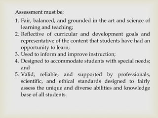 Assessment must be: 
1. Fair, balanced, and grounded in the art and science of 
learning and teaching; 
2. Reflective of curricular and development goals and 
representative of the content that students have had an 
opportunity to learn; 
3. Used to inform and improve instruction; 
4. Designed to accommodate students with special needs; 
and 
5. Valid, reliable, and supported by professionals, 
scientific, and ethical standards designed to fairly 
assess the unique and diverse abilities and knowledge 
base of all students. 
 