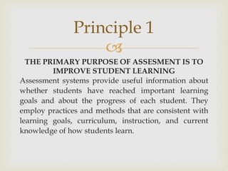 Principle 1 
 
THE PRIMARY PURPOSE OF ASSESMENT IS TO 
IMPROVE STUDENT LEARNING 
Assessment systems provide useful information about 
whether students have reached important learning 
goals and about the progress of each student. They 
employ practices and methods that are consistent with 
learning goals, curriculum, instruction, and current 
knowledge of how students learn. 
 