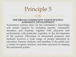Principle 5 
 
THE BROAD COMMUNITY PARTICIPATES I 
ASSESSENT DEVELOPMENT 
Assessment systems draw on the community’s knowledge 
and ensure support by including parents, community 
members, and students, together with educators and 
professionals with particular expertise, in the development 
of the systems. Discussion of assessment purposes and 
methods involves a wide range of people interested in 
education. Parents, students, and members of the public join 
a variety of experts, teachers, and other educators in shaping 
the assessment system. 
 