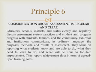 Principle 6 
 
COMMUNICATION ABOUT ASSESSMENT IS REGULAR 
AND CLEAR 
Educators, schools, districts, and states clearly and regularly 
discuss assessment system practices and student and program 
progress with students, families, and the community. Educator 
and institutions communicate, in ordinary language, the 
purposes, methods, and results of assessment. They focus on 
reporting what students know and are able to do, what they 
need to learn to do, and what will be done to facilitate 
improvement. They report achievement data in term of agreed-upon 
learning goals. 
 