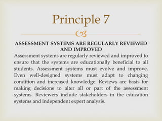 Principle 7 
 
ASSESSMENT SYSTEMS ARE REGULARLY REVIEWED 
AND IMPROVED 
Assessment systems are regularly reviewed and improved to 
ensure that the systems are educationally beneficial to all 
students. Assessment systems must evolve and improve. 
Even well-designed systems must adapt to changing 
condition and increased knowledge. Reviews are basis for 
making decisions to alter all or part of the assessment 
systems. Reviewers include stakeholders in the education 
systems and independent expert analysis. 
 
