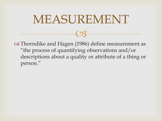 MEASUREMENT 
 
 Thorndike and Hagen (1986) define measurement as 
“the process of quantifying observations and/or 
descriptions about a quality or attribute of a thing or 
person.” 
 