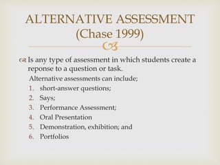 ALTERNATIVE ASSESSMENT 
(Chase 1999) 
 
 Is any type of assessment in which students create a 
reponse to a question or task. 
Alternative assessments can include; 
1. short-answer questions; 
2. Says; 
3. Performance Assessment; 
4. Oral Presentation 
5. Demonstration, exhibition; and 
6. Portfolios 
 