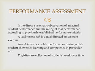 PERFORMANCE ASSESSMENT 
 
Is the direct, systematic observation of an actual 
student performance and the rating of that performance 
according to previously established performance criteria. 
A performance task is a goal directed assessment 
exercise. 
An exhibition is a public performance during which 
student showcases learning and competence in particular 
are. 
Porfolios are collection of students’ work over time. 
 