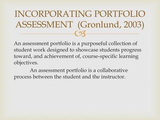 INCORPORATING PORTFOLIO 
ASSESSMENT (Gronlund, 2003) 
 
An assessment portfolio is a purposeful collection of 
student work designed to showcase students progress 
toward, and achievement of, course-specific learning 
objectives. 
An assessment portfolio is a collaborative 
process between the student and the instructor. 
 