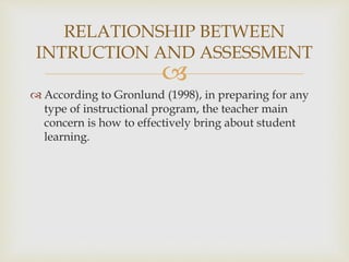 RELATIONSHIP BETWEEN 
INTRUCTION AND ASSESSMENT 
 
 According to Gronlund (1998), in preparing for any 
type of instructional program, the teacher main 
concern is how to effectively bring about student 
learning. 
 