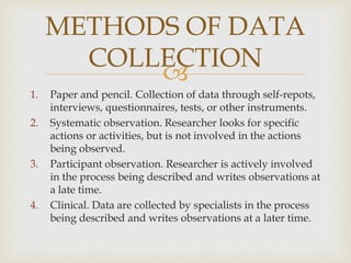 METHODS OF DATA 
COLLECTION 
 
1. Paper and pencil. Collection of data through self-repots, 
interviews, questionnaires, tests, or other instruments. 
2. Systematic observation. Researcher looks for specific 
actions or activities, but is not involved in the actions 
being observed. 
3. Participant observation. Researcher is actively involved 
in the process being described and writes observations at 
a late time. 
4. Clinical. Data are collected by specialists in the process 
being described and writes observations at a later time. 
 