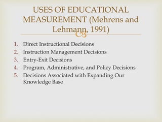 USES OF EDUCATIONAL 
MEASUREMENT (Mehrens and 
Lehmann, 1991) 
 
1. Direct Instructional Decisions 
2. Instruction Management Decisions 
3. Entry-Exit Decisions 
4. Program, Administrative, and Policy Decisions 
5. Decisions Associated with Expanding Our 
Knowledge Base 
 