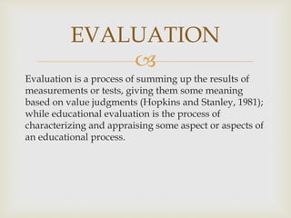 EVALUATION 
 
Evaluation is a process of summing up the results of 
measurements or tests, giving them some meaning 
based on value judgments (Hopkins and Stanley, 1981); 
while educational evaluation is the process of 
characterizing and appraising some aspect or aspects of 
an educational process. 
 
