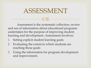 ASSESSMENT 
 
Assessment is the systematic collection, review 
and use of information about educational programs 
undertaken for the purpose of improving student 
learning and development. Assessment involves; 
1. Setting explicit student learning goals 
2. Evaluating the extent to which students are 
reaching those goals 
3. Using the information for program development 
and improvement. 
 