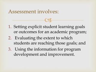 Assessment involves: 
 
1. Setting explicit student learning goals 
or outcomes for an academic program; 
2. Evaluating the extent to which 
students are reaching those goals; and 
3. Using the information for program 
development and improvement. 
 