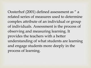 Oosterhof (2001) defined assessment as “ a 
related series of measures used to determine 
complex attribute of an individual or group 
of individuals. Assessment is the process of 
observing and measuring learning. It 
provides the teachers with a better 
understanding of what students are learning 
and engage students more deeply in the 
process of learning. 
 
