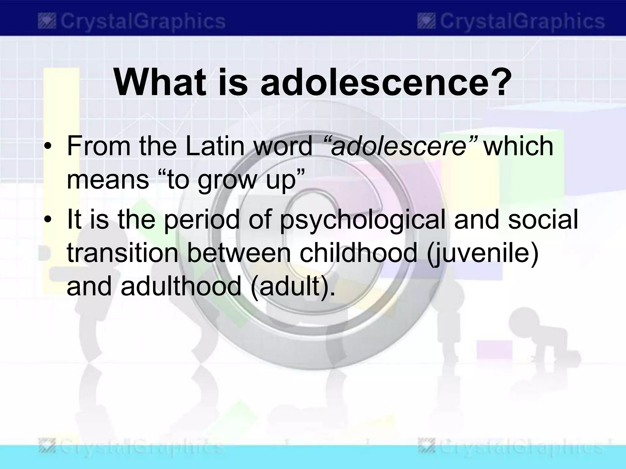 What is adolescence?
• From the Latin word “adolescere” which
means “to grow up”
• It is the period of psychological and social
transition between childhood (juvenile)
and adulthood (adult).
 