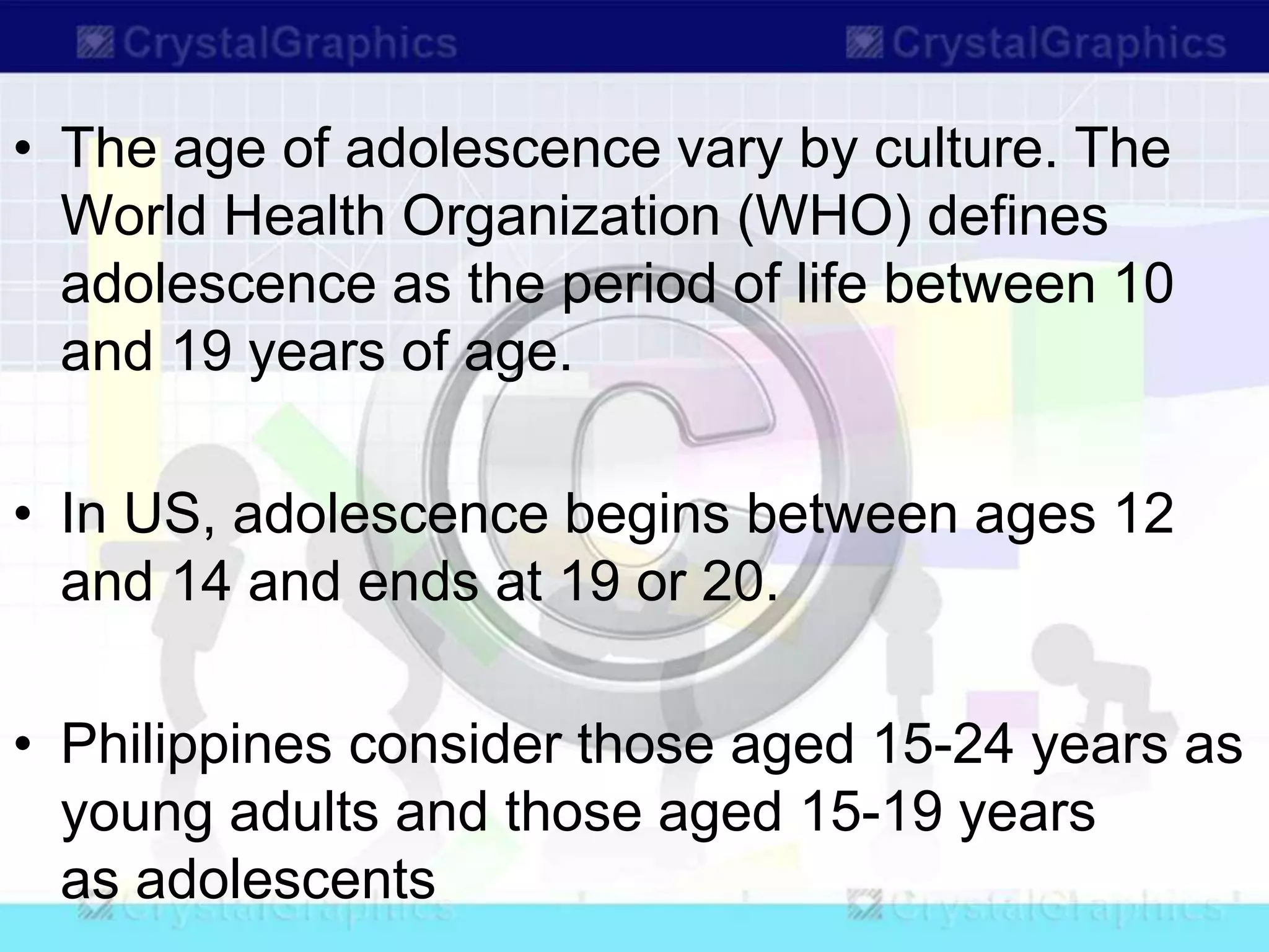 • The age of adolescence vary by culture. The
World Health Organization (WHO) defines
adolescence as the period of life between 10
and 19 years of age.
• In US, adolescence begins between ages 12
and 14 and ends at 19 or 20.
• Philippines consider those aged 15-24 years as
young adults and those aged 15-19 years
as adolescents
 