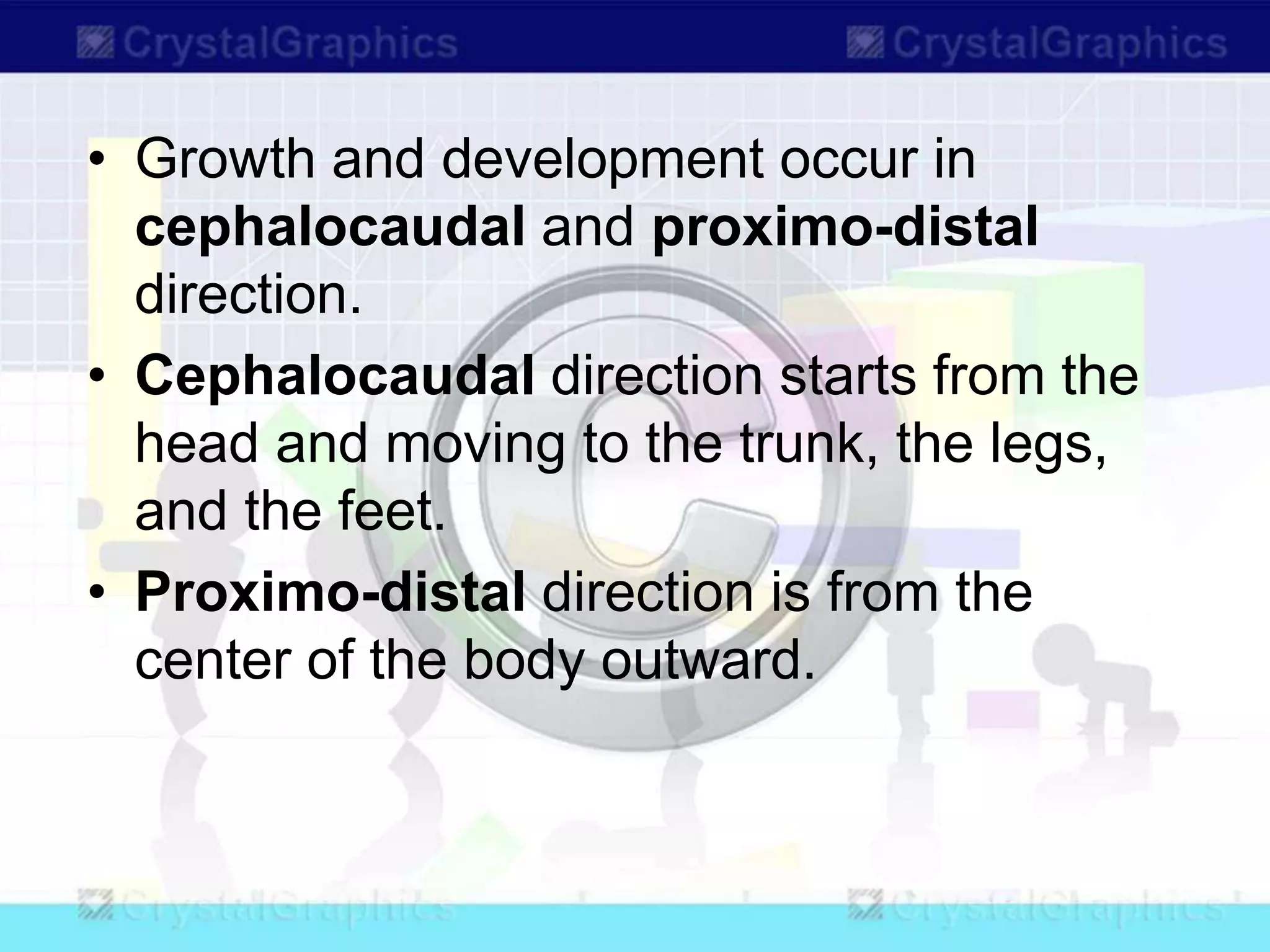 • Growth and development occur in
cephalocaudal and proximo-distal
direction.
• Cephalocaudal direction starts from the
head and moving to the trunk, the legs,
and the feet.
• Proximo-distal direction is from the
center of the body outward.
 