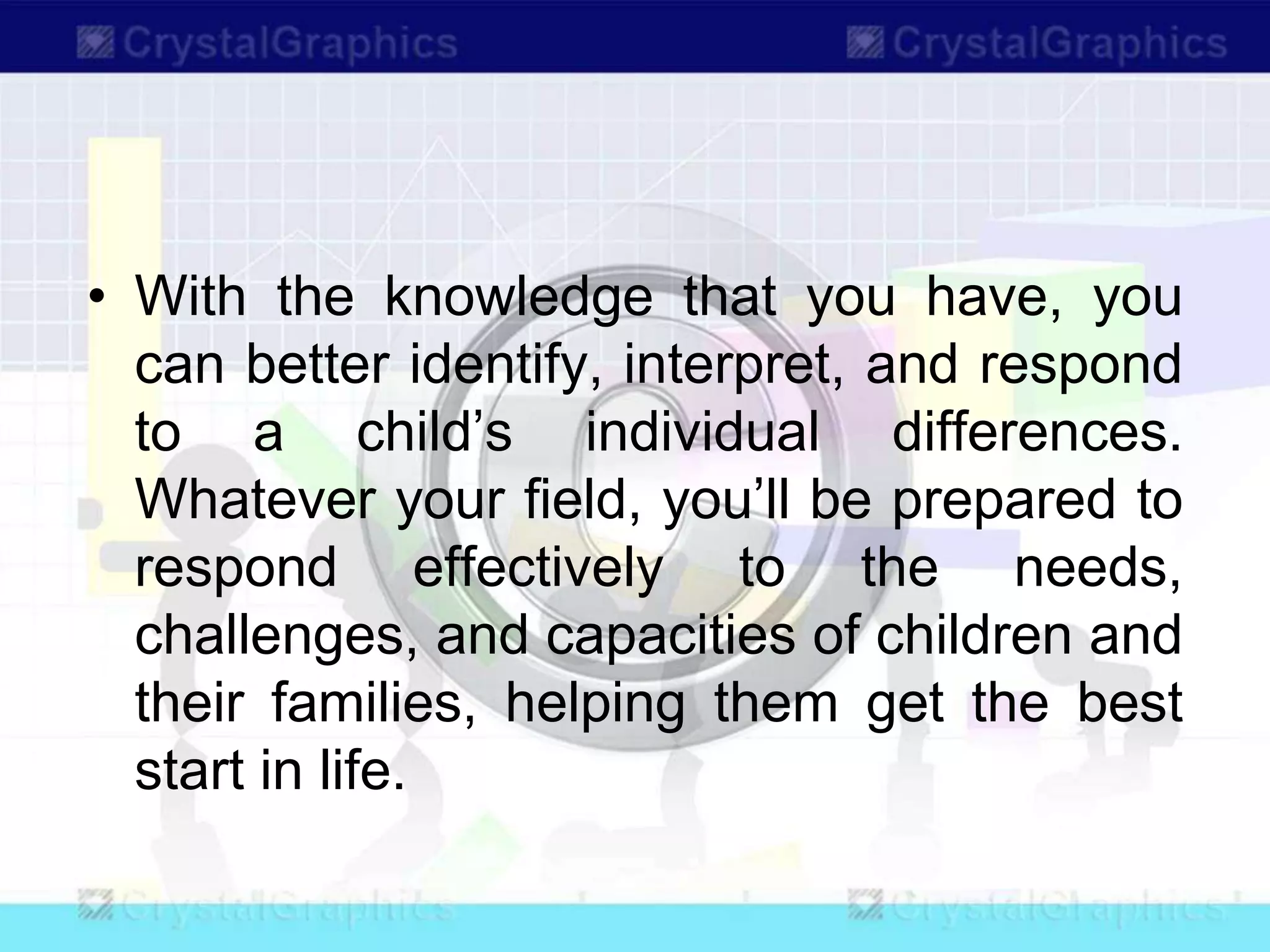 • With the knowledge that you have, you
can better identify, interpret, and respond
to a child’s individual differences.
Whatever your field, you’ll be prepared to
respond effectively to the needs,
challenges, and capacities of children and
their families, helping them get the best
start in life.
 
