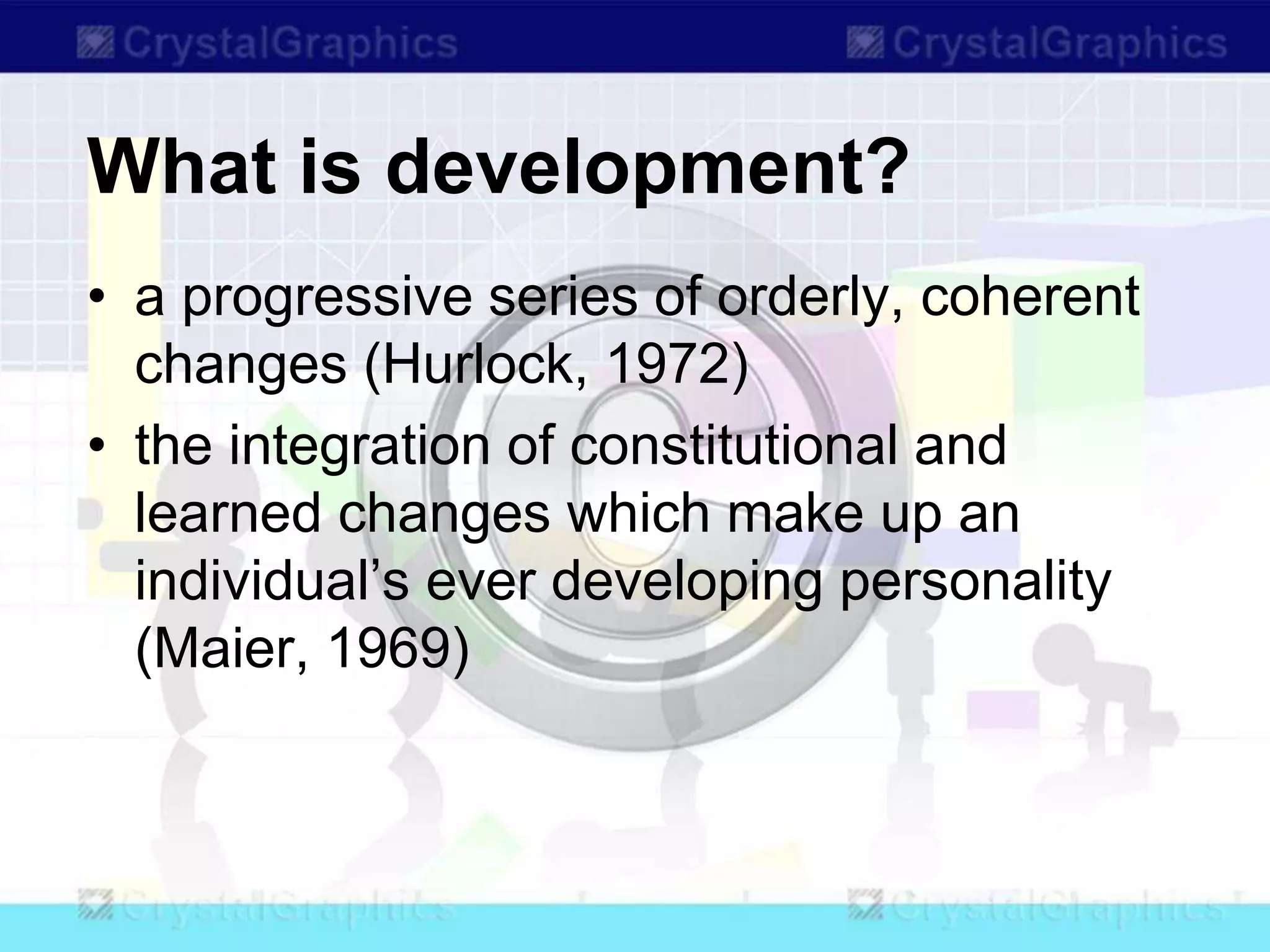 What is development?
• a progressive series of orderly, coherent
changes (Hurlock, 1972)
• the integration of constitutional and
learned changes which make up an
individual’s ever developing personality
(Maier, 1969)
 