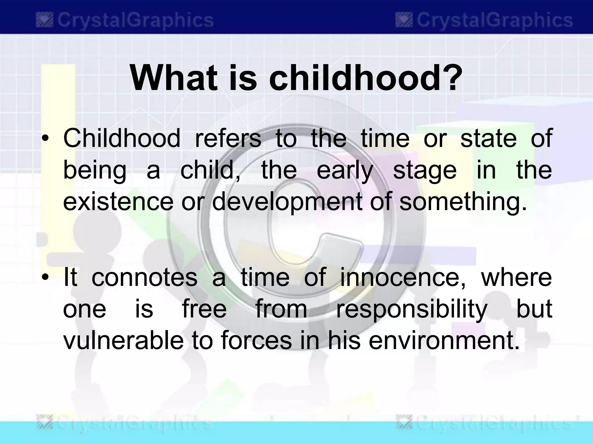 What is childhood?
• Childhood refers to the time or state of
being a child, the early stage in the
existence or development of something.
• It connotes a time of innocence, where
one is free from responsibility but
vulnerable to forces in his environment.
 