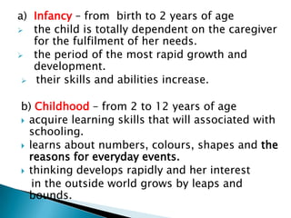 a) Infancy – from birth to 2 years of age
 the child is totally dependent on the caregiver
   for the fulfilment of her needs.
 the period of the most rapid growth and
   development.
  their skills and abilities increase.


b) Childhood – from 2 to 12 years of age
 acquire learning skills that will associated with
  schooling.
 learns about numbers, colours, shapes and the
  reasons for everyday events.
 thinking develops rapidly and her interest
   in the outside world grows by leaps and
  bounds.
 