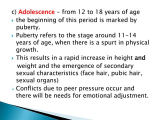 c) Adolescence - from 12 to 18 years of age
 the beginning of this period is marked by
  puberty.
 Puberty refers to the stage around 11-14
  years of age, when there is a spurt in physical
  growth.
 This results in a rapid increase in height and
   weight and the emergence of secondary
  sexual characteristics (face hair, pubic hair,
  sexual organs)
 Conflicts due to peer pressure occur and
  there will be needs for emotional adjustment.
 